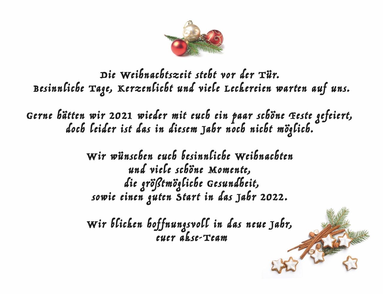 Oben befindet sich ein Tannenzweig mit 3 Weihnachtskugeln, in der Mitte steht: Die Weihnachtszeit steht vor der Tür. Besinnliche Tage, Kerzenlicht und viele Leckereien warten auf uns. Gerne hätten wir 2021 wieder mit euch ein paar schöne Feste gefeiert, doch leider ist das diesem Jahr noch nicht möglich. Wir wünschen euch besinnliche Weihnachten und viele schöne Momente, die größtmögliche Gesundheit sowie einen guten Start in das Jahr 2022. Wir blicken hoffnungsvoll in das neue Jahr, euer akse-Team. 